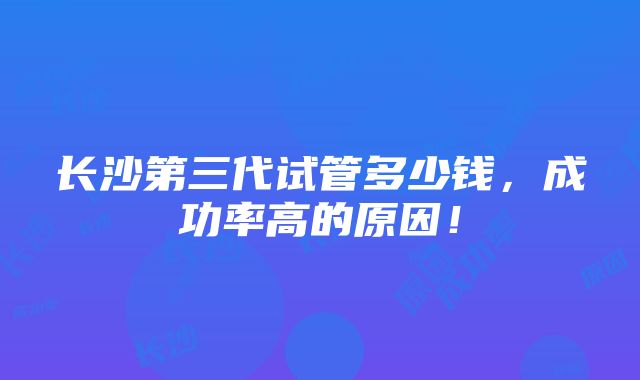 长沙第三代试管多少钱，成功率高的原因！