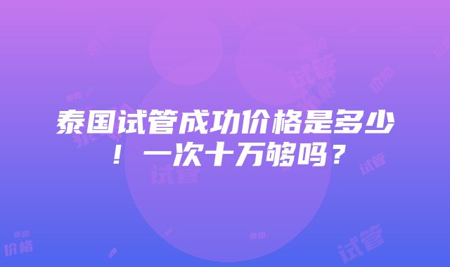 泰国试管成功价格是多少！一次十万够吗？