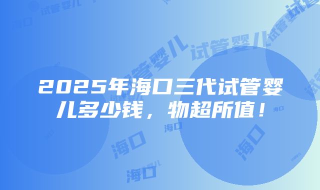 2025年海口三代试管婴儿多少钱，物超所值！