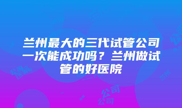 兰州最大的三代试管公司一次能成功吗？兰州做试管的好医院