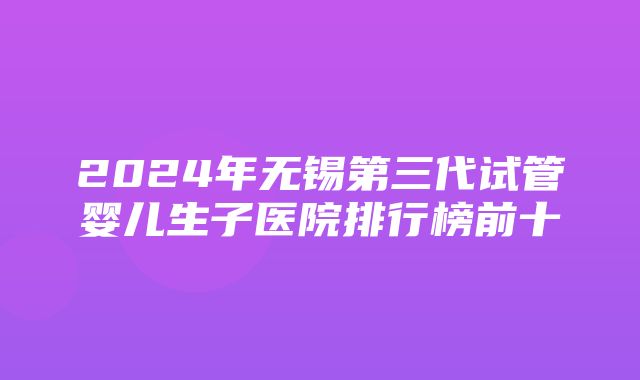 2024年无锡第三代试管婴儿生子医院排行榜前十