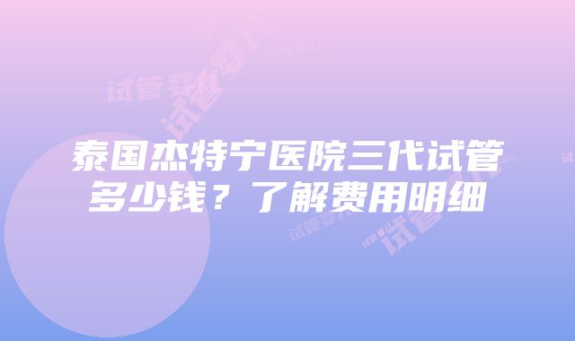 泰国杰特宁医院三代试管多少钱？了解费用明细