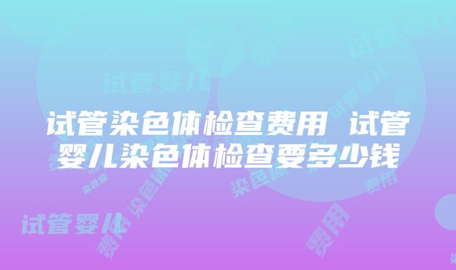 试管染色体检查费用 试管婴儿染色体检查要多少钱