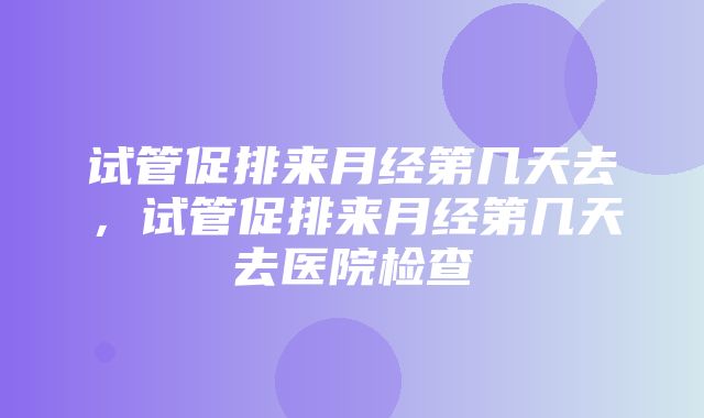 试管促排来月经第几天去，试管促排来月经第几天去医院检查