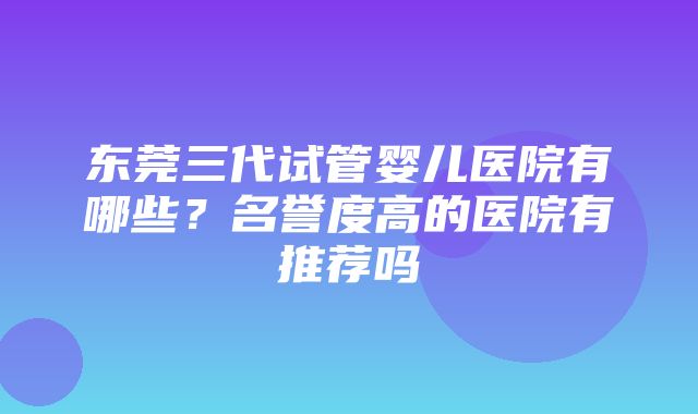 东莞三代试管婴儿医院有哪些？名誉度高的医院有推荐吗