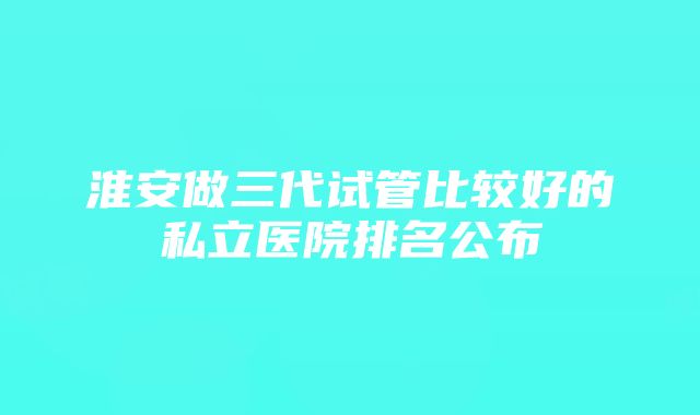 淮安做三代试管比较好的私立医院排名公布