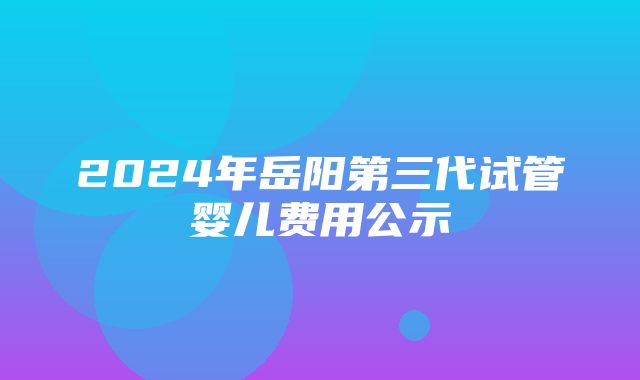 2024年岳阳第三代试管婴儿费用公示