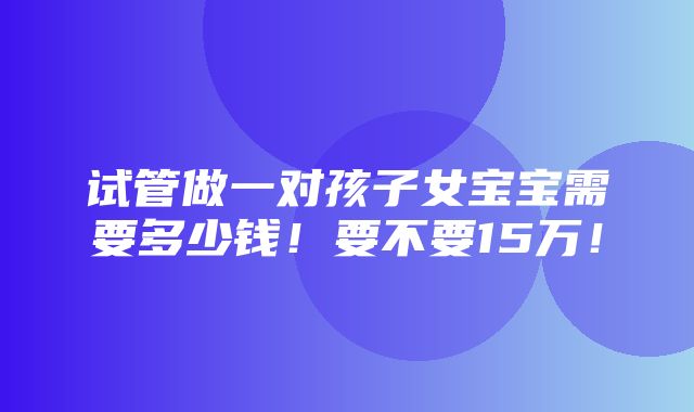 试管做一对孩子女宝宝需要多少钱！要不要15万！