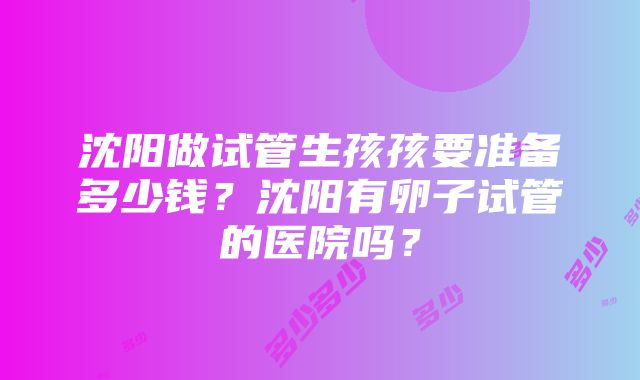 沈阳做试管生孩孩要准备多少钱？沈阳有卵子试管的医院吗？