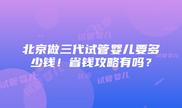 北京做三代试管婴儿要多少钱！省钱攻略有吗？