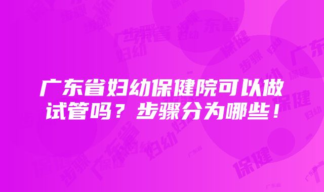 广东省妇幼保健院可以做试管吗？步骤分为哪些！