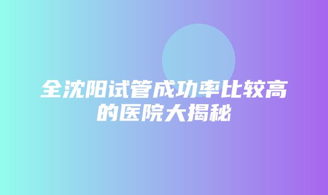 全沈阳试管成功率比较高的医院大揭秘