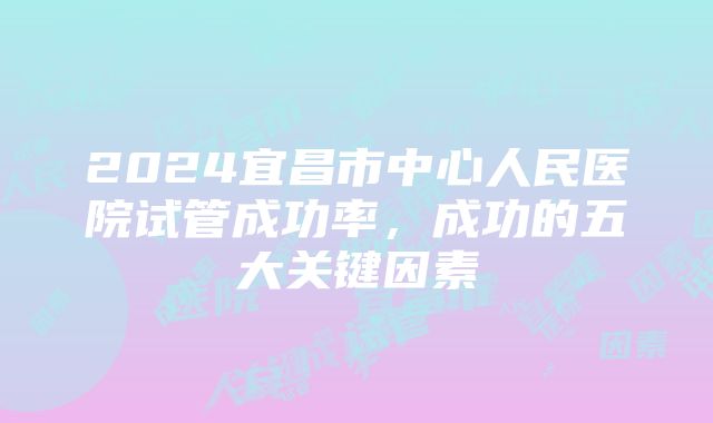 2024宜昌市中心人民医院试管成功率，成功的五大关键因素