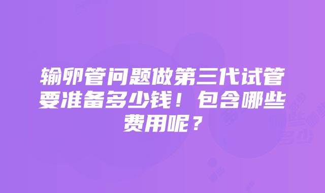 输卵管问题做第三代试管要准备多少钱！包含哪些费用呢？