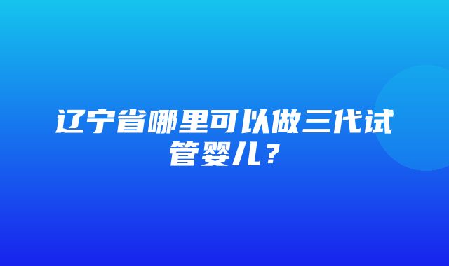 辽宁省哪里可以做三代试管婴儿？