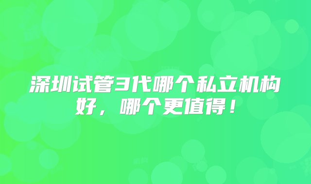 深圳试管3代哪个私立机构好，哪个更值得！