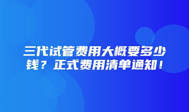 三代试管费用大概要多少钱？正式费用清单通知！