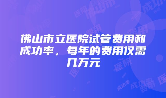 佛山市立医院试管费用和成功率，每年的费用仅需几万元