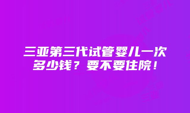 三亚第三代试管婴儿一次多少钱？要不要住院！