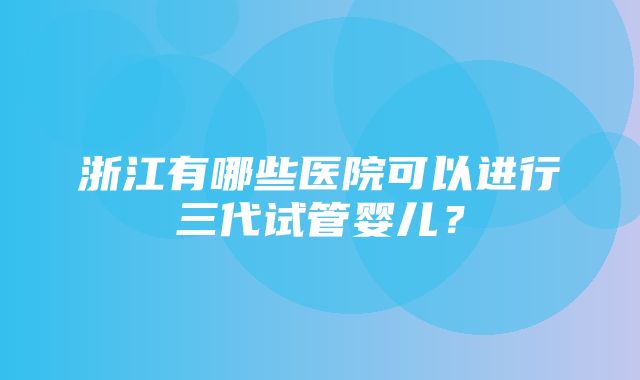 浙江有哪些医院可以进行三代试管婴儿？