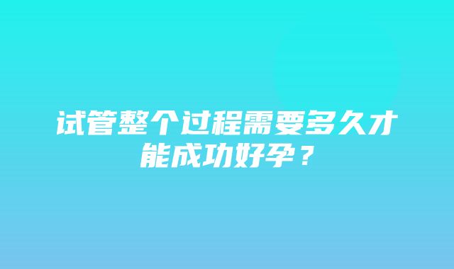 试管整个过程需要多久才能成功好孕？