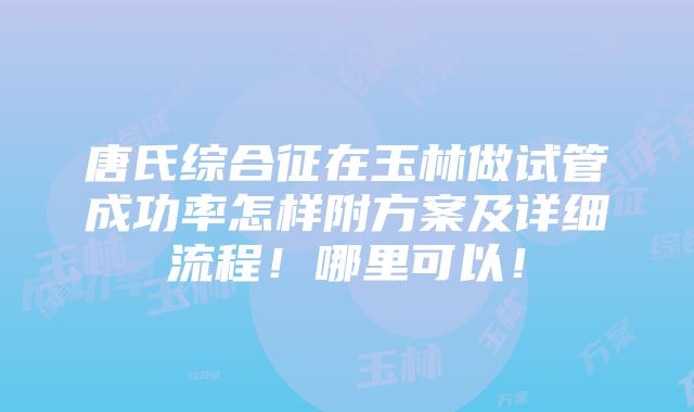 唐氏综合征在玉林做试管成功率怎样附方案及详细流程！哪里可以！