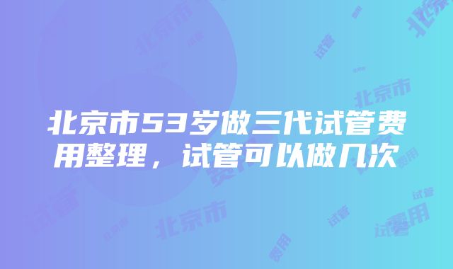 北京市53岁做三代试管费用整理，试管可以做几次