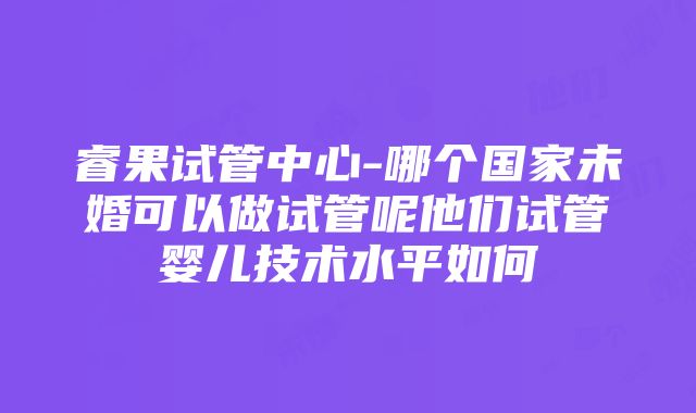 睿果试管中心-哪个国家未婚可以做试管呢他们试管婴儿技术水平如何