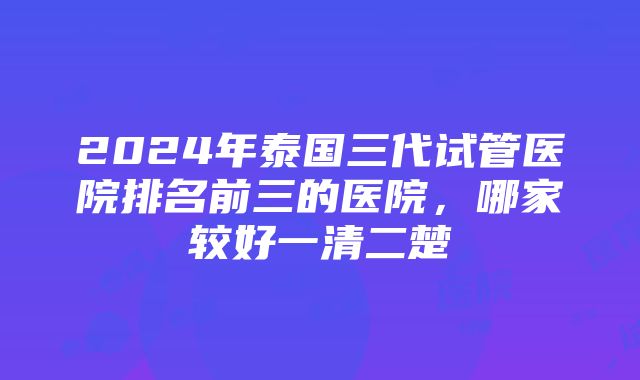 2024年泰国三代试管医院排名前三的医院，哪家较好一清二楚