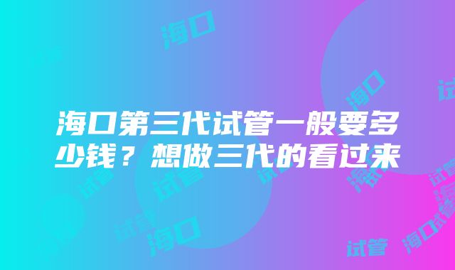 海口第三代试管一般要多少钱？想做三代的看过来