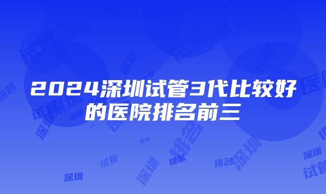 2024深圳试管3代比较好的医院排名前三