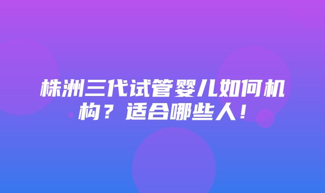 株洲三代试管婴儿如何机构？适合哪些人！