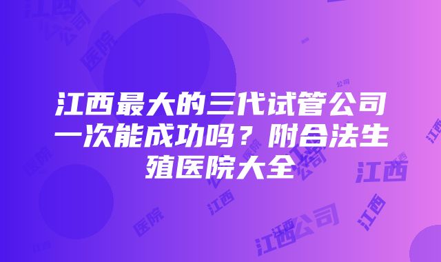 江西最大的三代试管公司一次能成功吗？附合法生殖医院大全