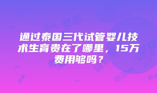 通过泰国三代试管婴儿技术生育贵在了哪里，15万费用够吗？