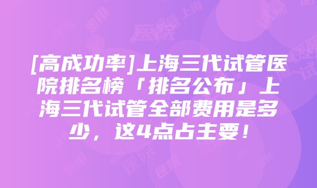 [高成功率]上海三代试管医院排名榜「排名公布」上海三代试管全部费用是多少，这4点占主要！