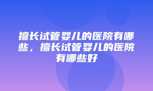 擅长试管婴儿的医院有哪些，擅长试管婴儿的医院有哪些好