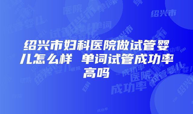 绍兴市妇科医院做试管婴儿怎么样 单词试管成功率高吗