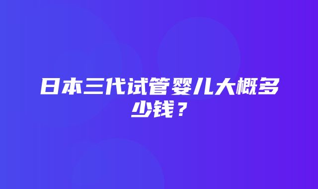 日本三代试管婴儿大概多少钱？