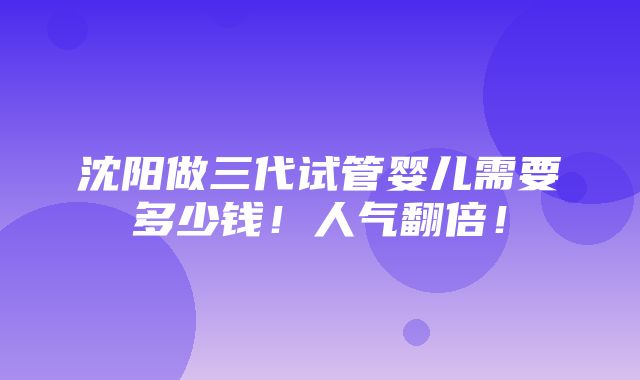 沈阳做三代试管婴儿需要多少钱！人气翻倍！