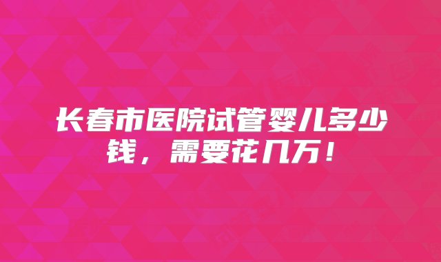 长春市医院试管婴儿多少钱，需要花几万！