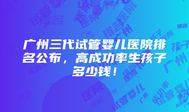 广州三代试管婴儿医院排名公布，高成功率生孩子多少钱！