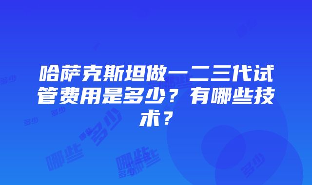 哈萨克斯坦做一二三代试管费用是多少？有哪些技术？