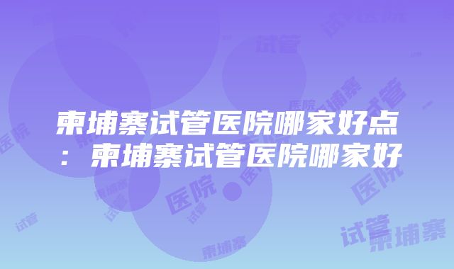 柬埔寨试管医院哪家好点：柬埔寨试管医院哪家好