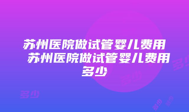 苏州医院做试管婴儿费用 苏州医院做试管婴儿费用多少