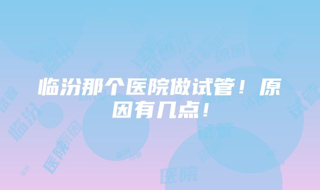 临汾那个医院做试管！原因有几点！