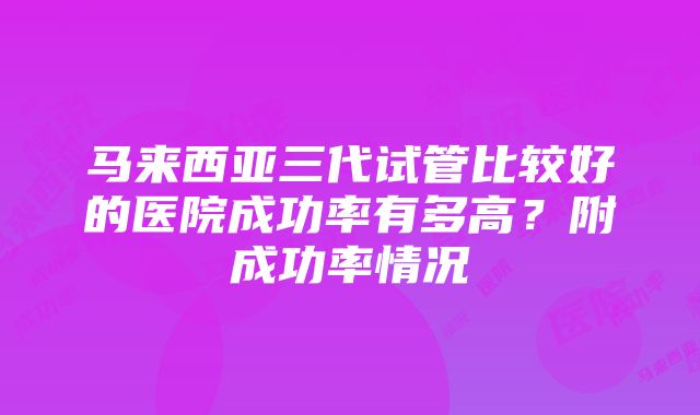 马来西亚三代试管比较好的医院成功率有多高？附成功率情况