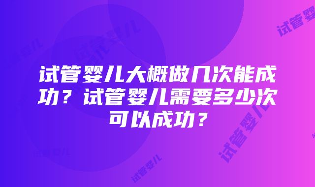 试管婴儿大概做几次能成功？试管婴儿需要多少次可以成功？