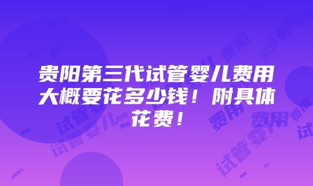 贵阳第三代试管婴儿费用大概要花多少钱！附具体花费！