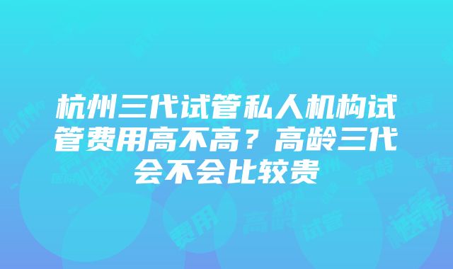 杭州三代试管私人机构试管费用高不高？高龄三代会不会比较贵