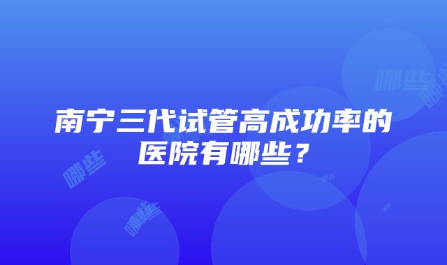 南宁三代试管高成功率的医院有哪些？